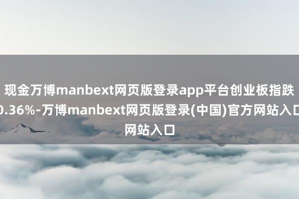现金万博manbext网页版登录app平台创业板指跌0.36%-万博manbext网页版登录(中国)官方网站入口