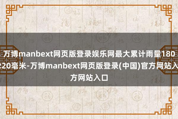 万博manbext网页版登录娱乐网最大累计雨量180~220毫米-万博manbext网页版登录(中国)官方网站入口