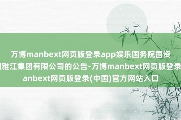 万博manbext网页版登录app娱乐国务院国资委发布对于组建中国雅江集团有限公司的公告-万博manbext网页版登录(中国)官方网站入口