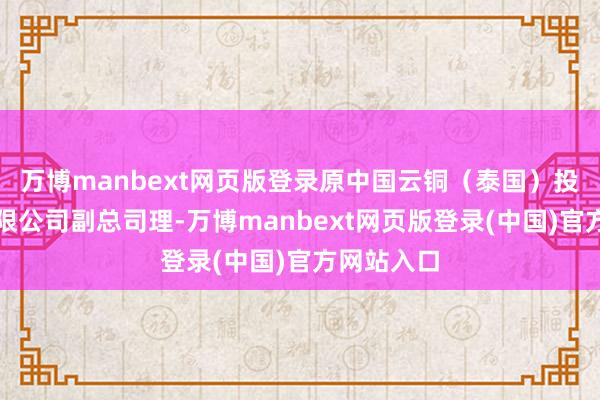 万博manbext网页版登录原中国云铜（泰国）投资竖立有限公司副总司理-万博manbext网页版登录(中国)官方网站入口