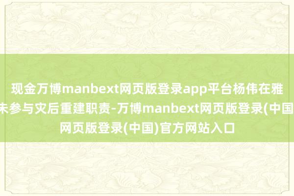 现金万博manbext网页版登录app平台杨伟在雅安职责时辰并未参与灾后重建职责-万博manbext网页版登录(中国)官方网站入口