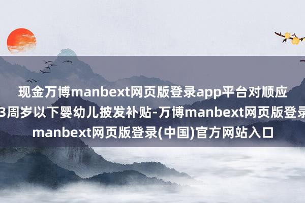 现金万博manbext网页版登录app平台对顺应法律法例则程生养的3周岁以下婴幼儿披发补贴-万博manbext网页版登录(中国)官方网站入口