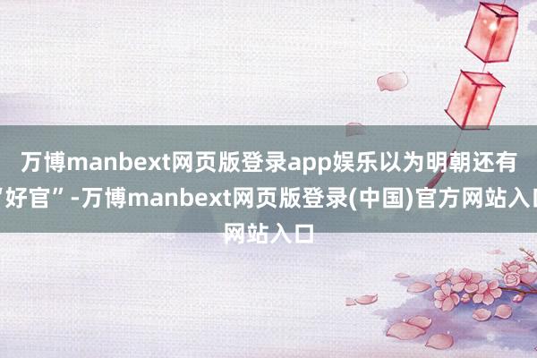 万博manbext网页版登录app娱乐以为明朝还有“好官”-万博manbext网页版登录(中国)官方网站入口