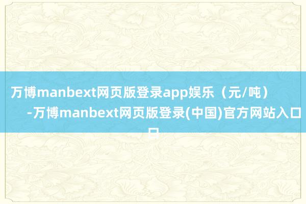 万博manbext网页版登录app娱乐（元/吨）            -万博manbext网页版登录(中国)官方网站入口