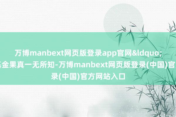 万博manbext网页版登录app官网&ldquo;其时我对基金果真一无所知-万博manbext网页版登录(中国)官方网站入口
