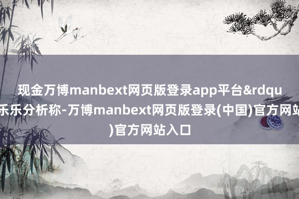 现金万博manbext网页版登录app平台&rdquo;王乐乐分析称-万博manbext网页版登录(中国)官方网站入口