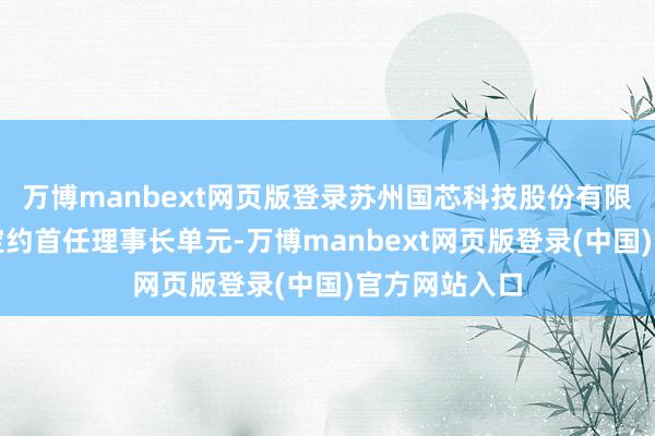 万博manbext网页版登录苏州国芯科技股份有限公司当选为定约首任理事长单元-万博manbext网页版登录(中国)官方网站入口